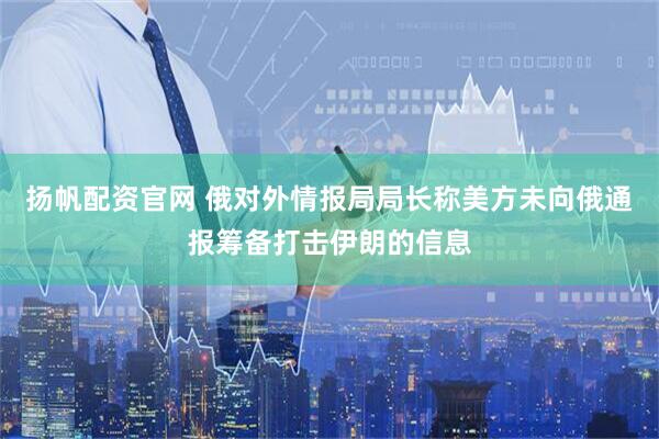 扬帆配资官网 俄对外情报局局长称美方未向俄通报筹备打击伊朗的信息