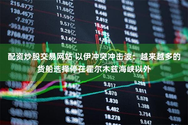 配资炒股交易网站 以伊冲突冲击波：越来越多的货船选择停在霍尔木兹海峡以外