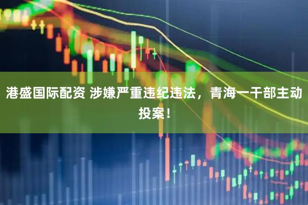 港盛国际配资 涉嫌严重违纪违法，青海一干部主动投案！