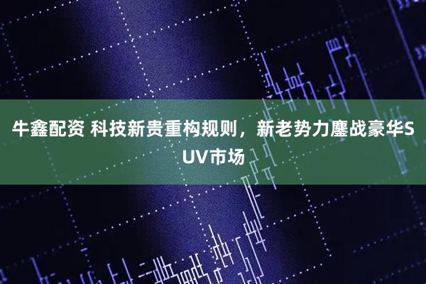 牛鑫配资 科技新贵重构规则，新老势力鏖战豪华SUV市场