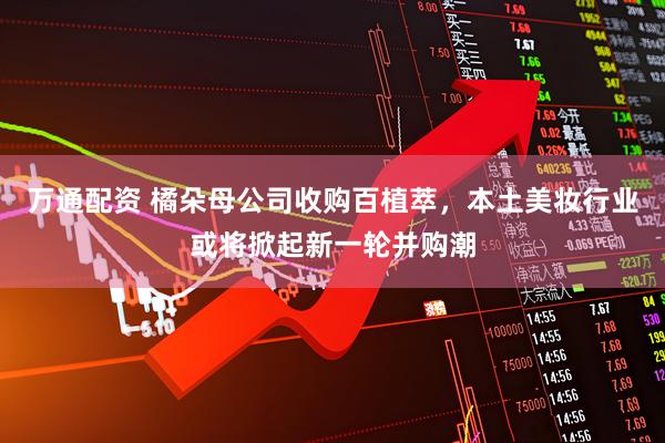 万通配资 橘朵母公司收购百植萃，本土美妆行业或将掀起新一轮并购潮