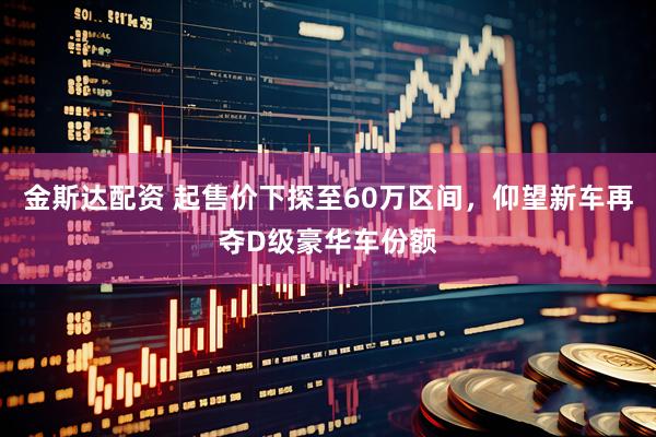 金斯达配资 起售价下探至60万区间，仰望新车再夺D级豪华车份额