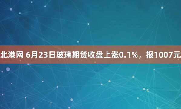 北港网 6月23日玻璃期货收盘上涨0.1%，报1007元