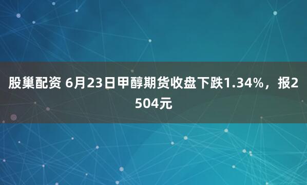 股巢配资 6月23日甲醇期货收盘下跌1.34%，报2504元