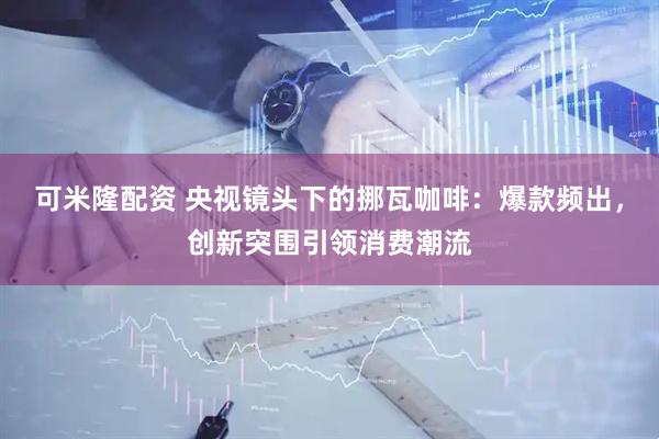可米隆配资 央视镜头下的挪瓦咖啡：爆款频出，创新突围引领消费潮流