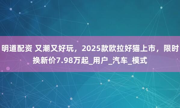 明道配资 又潮又好玩，2025款欧拉好猫上市，限时换新价7.98万起_用户_汽车_模式