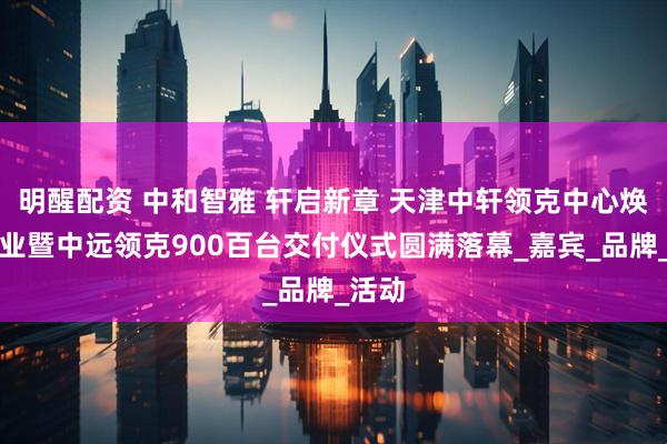 明醒配资 中和智雅 轩启新章 天津中轩领克中心焕新开业暨中远领克900百台交付仪式圆满落幕_嘉宾_品牌_活动