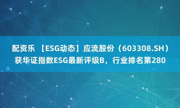 配资乐 【ESG动态】应流股份（603308.SH）获华证指数ESG最新评级B，行业排名第280