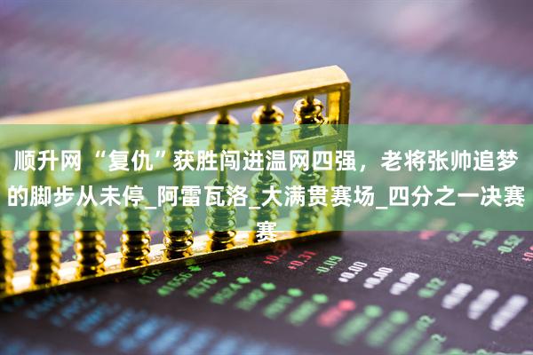 顺升网 “复仇”获胜闯进温网四强，老将张帅追梦的脚步从未停_阿雷瓦洛_大满贯赛场_四分之一决赛