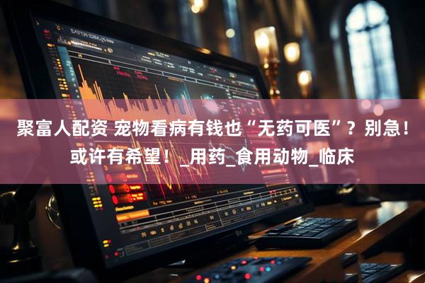 聚富人配资 宠物看病有钱也“无药可医”？别急！或许有希望！_用药_食用动物_临床
