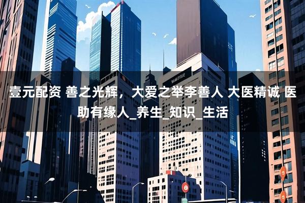 壹元配资 善之光辉，大爱之举李善人 大医精诚 医助有缘人_养生_知识_生活