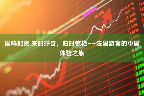 国鸣配资 来时好奇，归时惊艳——法国游客的中国体验之旅