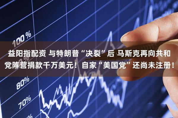 益阳指配资 与特朗普“决裂”后 马斯克再向共和党阵营捐款千万美元！自家“美国党”还尚未注册！