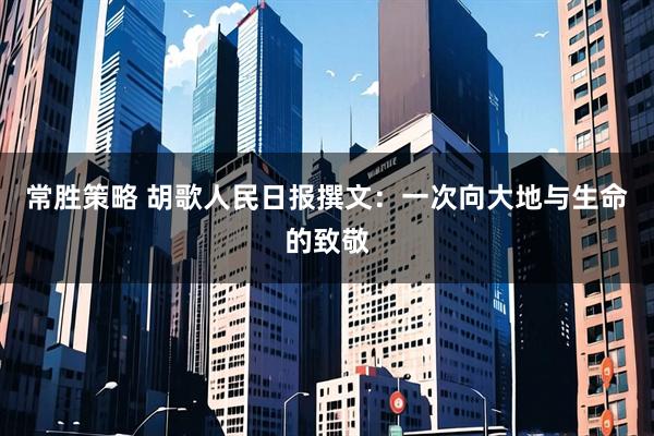 常胜策略 胡歌人民日报撰文：一次向大地与生命的致敬
