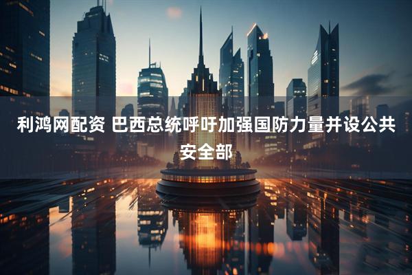 利鸿网配资 巴西总统呼吁加强国防力量并设公共安全部