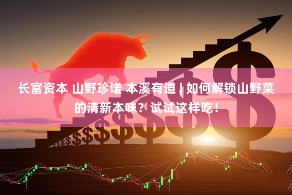 长富资本 山野珍馐 本溪有道 | 如何解锁山野菜的清新本味？试试这样吃！